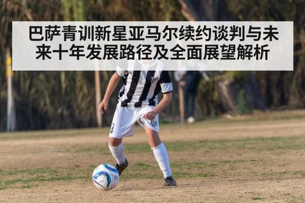 巴萨青训新星亚马尔续约谈判与未来十年发展路径及全面展望解析