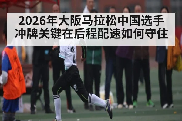 2026年大阪马拉松中国选手冲牌关键在后程配速如何守住