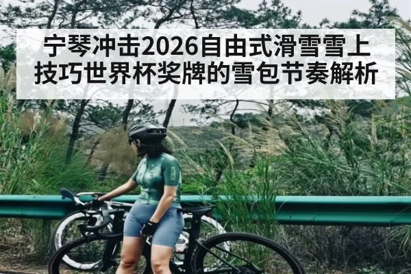 宁琴冲击2026自由式滑雪雪上技巧世界杯奖牌的雪包节奏解析