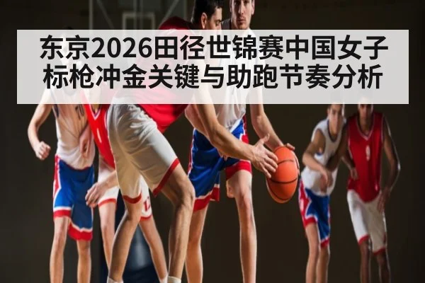 东京2026田径世锦赛中国女子标枪冲金关键与助跑节奏分析