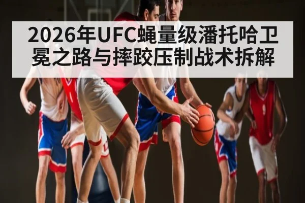 2026年UFC蝇量级潘托哈卫冕之路与摔跤压制战术拆解