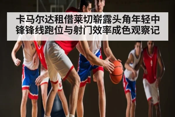 卡马尔达租借莱切崭露头角年轻中锋锋线跑位与射门效率成色观察记